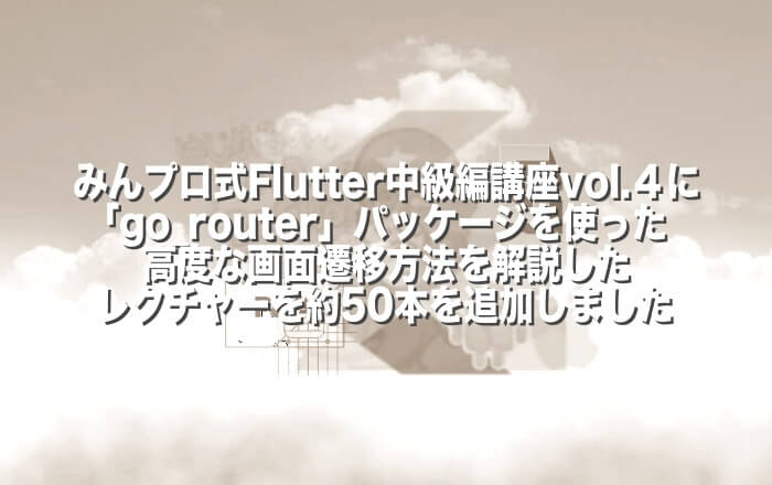 みんプロ式Flutter中級編講座vol.4に「go_router」パッケージを使った高度な画面遷移方法を解説したレクチャーを約50本（約4 ...